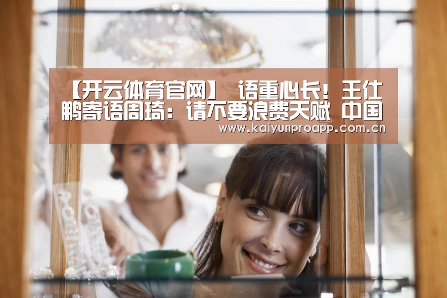 【开云体育官网】
语重心长!王仕鹏寄语周琦:请不要浪费天赋 中国男篮还得靠你!(图3) 开云直播